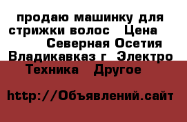 продаю машинку для стрижки волос › Цена ­ 4 000 - Северная Осетия, Владикавказ г. Электро-Техника » Другое   